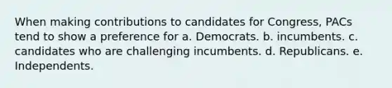 When making contributions to candidates for Congress, PACs tend to show a preference for a. Democrats. b. incumbents. c. candidates who are challenging incumbents. d. Republicans. e. Independents.