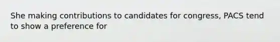 She making contributions to candidates for congress, PACS tend to show a preference for