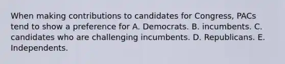 When making contributions to candidates for Congress, PACs tend to show a preference for A. Democrats. B. incumbents. C. candidates who are challenging incumbents. D. Republicans. E. Independents.