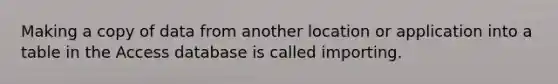 Making a copy of data from another location or application into a table in the Access database is called importing.