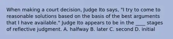 ​When making a court decision, Judge Ito says, "I try to come to reasonable solutions based on the basis of the best arguments that I have available." Judge Ito appears to be in the ____ stages of reflective judgment. A. ​halfway B. ​later ​C. second D. ​initial