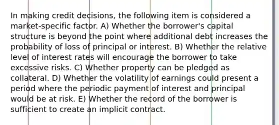 In making credit decisions, the following item is considered a market-specific factor. A) Whether the borrower's capital structure is beyond the point where additional debt increases the probability of loss of principal or interest. B) Whether the relative level of interest rates will encourage the borrower to take excessive risks. C) Whether property can be pledged as collateral. D) Whether the volatility of earnings could present a period where the periodic payment of interest and principal would be at risk. E) Whether the record of the borrower is sufficient to create an implicit contract.