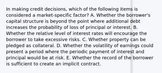 In making credit decisions, which of the following items is considered a market-specific factor? A. Whether the borrower's capital structure is beyond the point where additional debt increases the probability of loss of principal or interest. B. Whether the relative level of interest rates will encourage the borrower to take excessive risks. C. Whether property can be pledged as collateral. D. Whether the volatility of earnings could present a period where the periodic payment of interest and principal would be at risk. E. Whether the record of the borrower is sufficient to create an implicit contract.