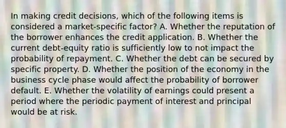 In making credit decisions, which of the following items is considered a market-specific factor? A. Whether the reputation of the borrower enhances the credit application. B. Whether the current debt-equity ratio is sufficiently low to not impact the probability of repayment. C. Whether the debt can be secured by specific property. D. Whether the position of the economy in the business cycle phase would affect the probability of borrower default. E. Whether the volatility of earnings could present a period where the periodic payment of interest and principal would be at risk.