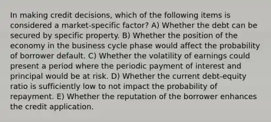 In making credit decisions, which of the following items is considered a market-specific factor? A) Whether the debt can be secured by specific property. B) Whether the position of the economy in the business cycle phase would affect the probability of borrower default. C) Whether the volatility of earnings could present a period where the periodic payment of interest and principal would be at risk. D) Whether the current debt-equity ratio is sufficiently low to not impact the probability of repayment. E) Whether the reputation of the borrower enhances the credit application.