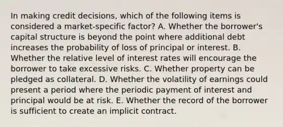 In making credit decisions, which of the following items is considered a market-specific factor? A. Whether the borrower's capital structure is beyond the point where additional debt increases the probability of loss of principal or interest. B. Whether the relative level of interest rates will encourage the borrower to take excessive risks. C. Whether property can be pledged as collateral. D. Whether the volatility of earnings could present a period where the periodic payment of interest and principal would be at risk. E. Whether the record of the borrower is sufficient to create an implicit contract.