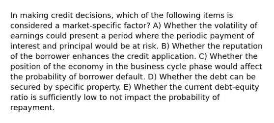 In making credit decisions, which of the following items is considered a market-specific factor? A) Whether the volatility of earnings could present a period where the periodic payment of interest and principal would be at risk. B) Whether the reputation of the borrower enhances the credit application. C) Whether the position of the economy in the business cycle phase would affect the probability of borrower default. D) Whether the debt can be secured by specific property. E) Whether the current debt-equity ratio is sufficiently low to not impact the probability of repayment.