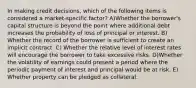 In making credit decisions, which of the following items is considered a market-specific factor? A)Whether the borrower's capital structure is beyond the point where additional debt increases the probability of loss of principal or interest. B) Whether the record of the borrower is sufficient to create an implicit contract. C) Whether the relative level of interest rates will encourage the borrower to take excessive risks. D)Whether the volatility of earnings could present a period where the periodic payment of interest and principal would be at risk. E) Whether property can be pledged as collateral.