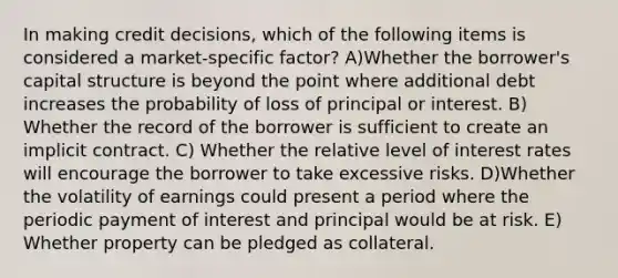 In making credit decisions, which of the following items is considered a market-specific factor? A)Whether the borrower's capital structure is beyond the point where additional debt increases the probability of loss of principal or interest. B) Whether the record of the borrower is sufficient to create an implicit contract. C) Whether the relative level of interest rates will encourage the borrower to take excessive risks. D)Whether the volatility of earnings could present a period where the periodic payment of interest and principal would be at risk. E) Whether property can be pledged as collateral.