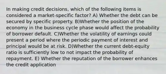 In making credit decisions, which of the following items is considered a market-specific factor? A) Whether the debt can be secured by specific property. B)Whether the position of the economy in the business cycle phase would affect the probability of borrower default. C)Whether the volatility of earnings could present a period where the periodic payment of interest and principal would be at risk. D)Whether the current debt-equity ratio is sufficiently low to not impact the probability of repayment. E) Whether the reputation of the borrower enhances the credit application