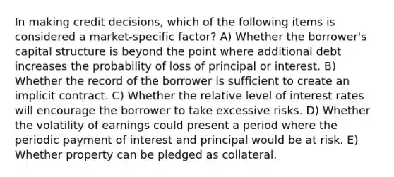 In making credit decisions, which of the following items is considered a market-specific factor? A) Whether the borrower's capital structure is beyond the point where additional debt increases the probability of loss of principal or interest. B) Whether the record of the borrower is sufficient to create an implicit contract. C) Whether the relative level of interest rates will encourage the borrower to take excessive risks. D) Whether the volatility of earnings could present a period where the periodic payment of interest and principal would be at risk. E) Whether property can be pledged as collateral.