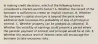 In making credit decisions, which of the following items is considered a market-specific factor? A. Whether the record of the borrower is sufficient to create an implicit contract. B. Whether the borrower's capital structure is beyond the point where additional debt increases the probability of loss of principal or interest. C. Whether property can be pledged as collateral. D. Whether the volatility of earnings could present a period where the periodic payment of interest and principal would be at risk. E. Whether the relative level of interest rates will encourage the borrower to take excessive risks.