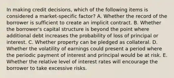 In making credit decisions, which of the following items is considered a market-specific factor? A. Whether the record of the borrower is sufficient to create an implicit contract. B. Whether the borrower's capital structure is beyond the point where additional debt increases the probability of loss of principal or interest. C. Whether property can be pledged as collateral. D. Whether the volatility of earnings could present a period where the periodic payment of interest and principal would be at risk. E. Whether the relative level of interest rates will encourage the borrower to take excessive risks.