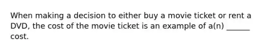 When making a decision to either buy a movie ticket or rent a DVD, the cost of the movie ticket is an example of a(n) ______ cost.