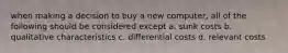 when making a decision to buy a new computer, all of the following should be considered except a. sunk costs b. qualitative characteristics c. differential costs d. relevant costs