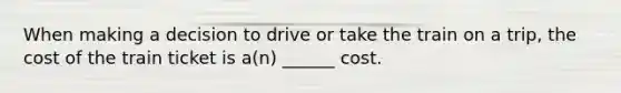 When making a decision to drive or take the train on a trip, the cost of the train ticket is a(n) ______ cost.