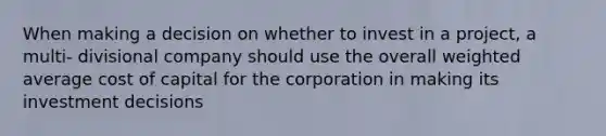 When making a decision on whether to invest in a project, a multi- divisional company should use the overall <a href='https://www.questionai.com/knowledge/koL1NUNNcJ-weighted-average' class='anchor-knowledge'>weighted average</a> cost of capital for the corporation in making its investment decisions