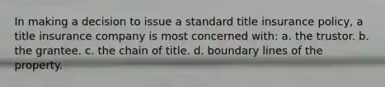 In making a decision to issue a standard title insurance policy, a title insurance company is most concerned with: a. the trustor. b. the grantee. c. the chain of title. d. boundary lines of the property.