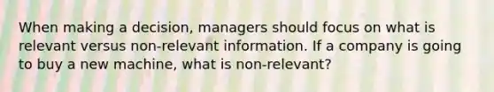 When making a decision, managers should focus on what is relevant versus non-relevant information. If a company is going to buy a new machine, what is non-relevant?