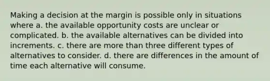 Making a decision at the margin is possible only in situations where a. the available opportunity costs are unclear or complicated. b. the available alternatives can be divided into increments. c. there are more than three different types of alternatives to consider. d. there are differences in the amount of time each alternative will consume.