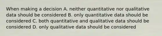 When making a decision A. neither quantitative nor qualitative data should be considered B. only quantitative data should be considered C. both quantitative and qualitative data should be considered D. only qualitative data should be considered