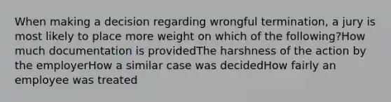 When making a decision regarding wrongful termination, a jury is most likely to place more weight on which of the following?How much documentation is providedThe harshness of the action by the employerHow a similar case was decidedHow fairly an employee was treated