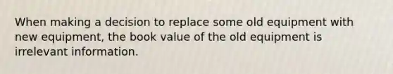 When making a decision to replace some old equipment with new​ equipment, the book value of the old equipment is irrelevant information.