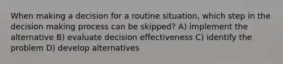 When making a decision for a routine situation, which step in the decision making process can be skipped? A) implement the alternative B) evaluate decision effectiveness C) identify the problem D) develop alternatives