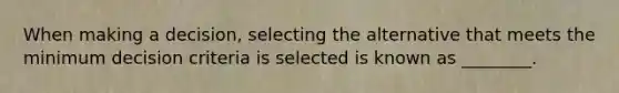 When making a decision, selecting the alternative that meets the minimum decision criteria is selected is known as ________.