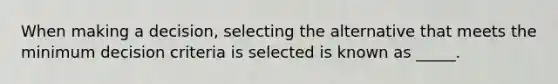 When making a decision, selecting the alternative that meets the minimum decision criteria is selected is known as _____.