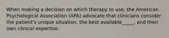 When making a decision on which therapy to use, the American Psychological Association (APA) advocate that clinicians consider the patient's unique situation, the best available_____, and their own clinical expertise.