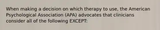 When making a decision on which therapy to use, the American Psychological Association (APA) advocates that clinicians consider all of the following EXCEPT: