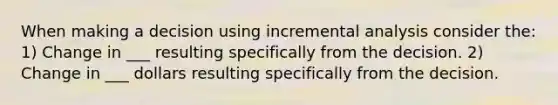 When making a decision using incremental analysis consider the: 1) Change in ___ resulting specifically from the decision. 2) Change in ___ dollars resulting specifically from the decision.