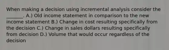 When making a decision using incremental analysis consider the _______. A.) Old <a href='https://www.questionai.com/knowledge/kCPMsnOwdm-income-statement' class='anchor-knowledge'>income statement</a> in comparison to the new income statement B.) Change in cost resulting specifically from the decision C.) Change in sales dollars resulting specifically from decision D.) Volume that would occur regardless of the decision