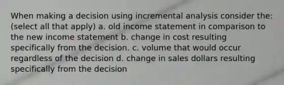 When making a decision using incremental analysis consider the: (select all that apply) a. old income statement in comparison to the new income statement b. change in cost resulting specifically from the decision. c. volume that would occur regardless of the decision d. change in sales dollars resulting specifically from the decision