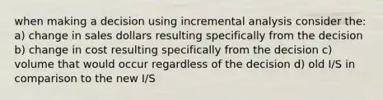 when making a decision using incremental analysis consider the: a) change in sales dollars resulting specifically from the decision b) change in cost resulting specifically from the decision c) volume that would occur regardless of the decision d) old I/S in comparison to the new I/S