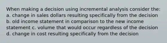 When making a decision using incremental analysis consider the: a. change in sales dollars resulting specifically from the decision b. old income statement in comparison to the new income statement c. volume that would occur regardless of the decision d. change in cost resulting specifically from the decision