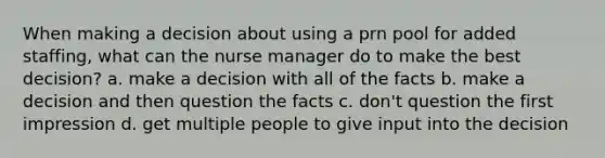 When making a decision about using a prn pool for added staffing, what can the nurse manager do to make the best decision? a. make a decision with all of the facts b. make a decision and then question the facts c. don't question the first impression d. get multiple people to give input into the decision