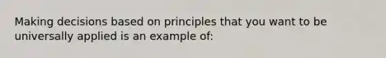 Making decisions based on principles that you want to be universally applied is an example of: