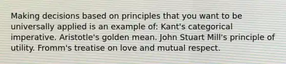 Making decisions based on principles that you want to be universally applied is an example of: Kant's categorical imperative. Aristotle's golden mean. <a href='https://www.questionai.com/knowledge/kII0UsXxYn-john-stuart-mill' class='anchor-knowledge'>john stuart mill</a>'s principle of utility. Fromm's treatise on love and mutual respect.