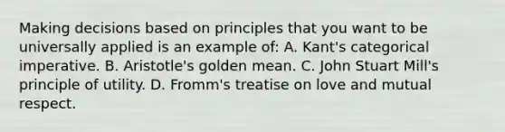 Making decisions based on principles that you want to be universally applied is an example of: A. Kant's categorical imperative. B. Aristotle's golden mean. C. <a href='https://www.questionai.com/knowledge/kII0UsXxYn-john-stuart-mill' class='anchor-knowledge'>john stuart mill</a>'s principle of utility. D. Fromm's treatise on love and mutual respect.