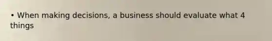 • When making decisions, a business should evaluate what 4 things