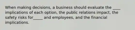 When making decisions, a business should evaluate the ____ implications of each option, the public relations impact, the safety risks for_____ and employees, and the financial implications.