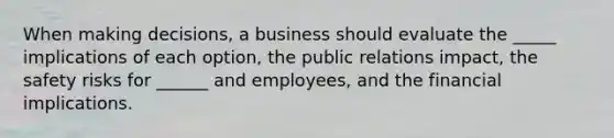 When making decisions, a business should evaluate the _____ implications of each option, the public relations impact, the safety risks for ______ and employees, and the financial implications.