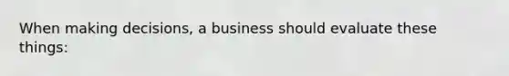 When making decisions, a business should evaluate these things:
