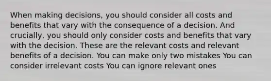 When making decisions, you should consider all costs and benefits that vary with the consequence of a decision. And crucially, you should only consider costs and benefits that vary with the decision. These are the relevant costs and relevant benefits of a decision. You can make only two mistakes You can consider irrelevant costs You can ignore relevant ones