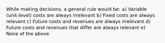 While making decisions, a general rule would be: a) Variable (unit-level) costs are always irrelevant b) Fixed costs are always relevant c) Future costs and revenues are always irrelevant d) Future costs and revenues that differ are always relevant e) None of the above