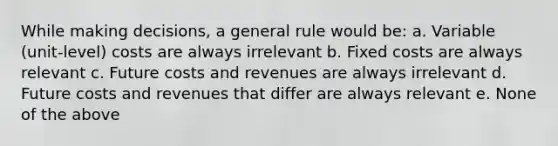 While making decisions, a general rule would be: a. Variable (unit-level) costs are always irrelevant b. Fixed costs are always relevant c. Future costs and revenues are always irrelevant d. Future costs and revenues that differ are always relevant e. None of the above