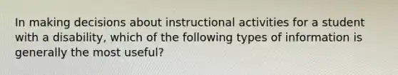 In making decisions about instructional activities for a student with a disability, which of the following types of information is generally the most useful?