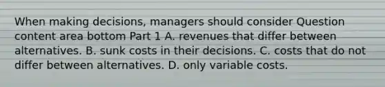 When making​ decisions, managers should consider Question content area bottom Part 1 A. revenues that differ between alternatives. B. sunk costs in their decisions. C. costs that do not differ between alternatives. D. only variable costs.